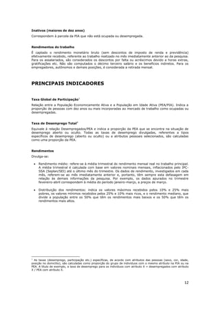 12
Inativos (maiores de dez anos)
Correspondem à parcela da PIA que não está ocupada ou desempregada.
Rendimentos do trabalho
É captado o rendimento monetário bruto (sem descontos de imposto de renda e previdência)
efetivamente recebido, referente ao trabalho realizado no mês imediatamente anterior ao da pesquisa.
Para os assalariados, são considerados os descontos por falta ou acréscimos devido a horas extras,
gratificações etc. Não são computados o décimo terceiro salário e os benefícios indiretos. Para os
empregadores, autônomos e demais posições, é considerada a retirada mensal.
PRINCIPAIS INDICADORES
Taxa Global de Participação1
Relação entre a População Economicamente Ativa e a População em Idade Ativa (PEA/PIA). Indica a
proporção de pessoas com dez anos ou mais incorporadas ao mercado de trabalho como ocupadas ou
desempregadas.
Taxa de Desemprego Total4
Equivale à relação Desempregados/PEA e indica a proporção da PEA que se encontra na situação de
desemprego aberto ou oculto. Todas as taxas de desemprego divulgadas, referentes a tipos
específicos de desemprego (aberto ou oculto) ou a atributos pessoais selecionados, são calculadas
como uma proporção da PEA.
Rendimentos
Divulga-se:
 Rendimento médio: refere-se à média trimestral do rendimento mensal real no trabalho principal.
A média trimestral é calculada com base em valores nominais mensais, inflacionados pelo IPC-
SSA (Seplan/SEI) até o último mês do trimestre. Os dados de rendimento, investigados em cada
mês, referem-se ao mês imediatamente anterior e, portanto, têm sempre esta defasagem em
relação às demais informações da pesquisa. Por exemplo, os dados apurados no trimestre
fevereiro-abril correspondem à média do período janeiro-março, a preços de março.
 Distribuição dos rendimentos: indica os valores máximos recebidos pelos 10% e 25% mais
pobres, os valores mínimos recebidos pelos 25% e 10% mais ricos, e o rendimento mediano, que
divide a população entre os 50% que têm os rendimentos mais baixos e os 50% que têm os
rendimentos mais altos.
1
As taxas (desemprego, participação etc.) específicas, de acordo com atributos das pessoas (sexo, cor, idade,
posição no domicílio), são calculadas como proporção do grupo de indivíduos com o mesmo atributo na PIA ou na
PEA. A título de exemplo, a taxa de desemprego para os indivíduos com atributo X = desempregados com atributo
X / PEA com atributo X.
 