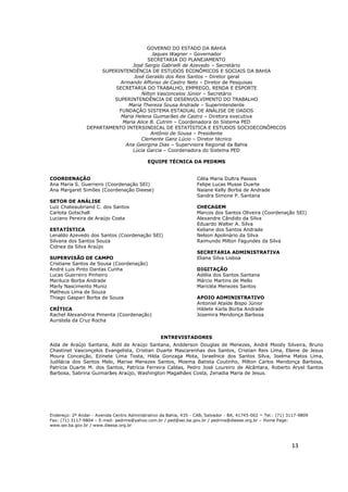 13
GOVERNO DO ESTADO DA BAHIA
Jaques Wagner – Governador
SECRETARIA DO PLANEJAMENTO
José Sergio Gabrielli de Azevedo – Secretário
SUPERINTENDÊNCIA DE ESTUDOS ECONÔMICOS E SOCIAIS DA BAHIA
José Geraldo dos Reis Santos – Diretor geral
Armando Affonso de Castro Neto – Diretor de Pesquisas
SECRETARIA DO TRABALHO, EMPREGO, RENDA E ESPORTE
Nilton Vasconcelos Júnior – Secretário
SUPERINTENDÊNCIA DE DESENVOLVIMENTO DO TRABALHO
Maria Thereza Sousa Andrade – Superintendente
FUNDAÇÃO SISTEMA ESTADUAL DE ANÁLISE DE DADOS
Maria Helena Guimarães de Castro – Diretora executiva
Maria Alice B. Cutrim – Coordenadora do Sistema PED
DEPARTAMENTO INTERSINDICAL DE ESTATÍSTICA E ESTUDOS SOCIOECONÔMICOS
Antônio de Sousa – Presidente
Clemente Ganz Lúcio – Diretor técnico
Ana Georgina Dias – Supervisora Regional da Bahia
Lúcia Garcia – Coordenadora do Sistema PED
EQUIPE TÉCNICA DA PEDRMS
COORDENAÇÃO
Ana Maria S. Guerreiro (Coordenação SEI)
Ana Margaret Simões (Coordenação Dieese)
SETOR DE ANÁLISE
Luiz Chateaubriand C. dos Santos
Carlota Gotschall
Luciano Pereira de Araújo Costa
ESTATÍSTICA
Lenaldo Azevedo dos Santos (Coordenação SEI)
Silvana dos Santos Souza
Cidnea da Silva Araújo
SUPERVISÃO DE CAMPO
Cristiane Santos de Sousa (Coordenação)
André Luis Pinto Dantas Cunha
Lucas Guerreiro Pinheiro
Mariluce Borba Andrade
Marly Nascimento Muniz
Matheus Lima de Souza
Thiago Gaspari Borba de Souza
CRÍTICA
Rachel Alexandrina Pimenta (Coordenação)
Auristela da Cruz Rocha
Célia Maria Dultra Passos
Felipe Lucas Musse Duarte
Naiane Kelly Borba de Andrade
Sandra Simone P. Santana
CHECAGEM
Marcos dos Santos Oliveira (Coordenação SEI)
Alexandre Cândido da Silva
Eduardo Walter A. Silva
Keliane dos Santos Andrade
Nelson Apolinário da Silva
Raimundo Milton Fagundes da Silva
SECRETARIA ADMINISTRATIVA
Eliana Silva Lisboa
DIGITAÇÃO
Adélia dos Santos Santana
Márcio Martins de Mello
Maricléa Menezes Santos
APOIO ADMINISTRATIVO
Antoniel Ataíde Bispo Júnior
Hildete Karla Borba Andrade
Josemira Mendonça Barbosa
ENTREVISTADORES
Aida de Araújo Santana, Aidil de Araújo Santana, Andderson Douglas de Menezes, André Moody Silveira, Bruno
Chastinet Vasconçelos Evangelista, Cristian Duarte Mascarenhas dos Santos, Cristian Reis Lima, Elaine de Jesus
Moura Conceição, Ezinete Lima Tosta, Hilda Gonzaga Mota, Israelnice dos Santos Silva, Joelma Matos Lima,
Judilácia dos Santos Melo, Marise Menezes Santos, Moema Batista Coutinho, Milton Carlos Mendonça Barbosa,
Patrícia Duarte M. dos Santos, Patrícia Ferreira Caldas, Pedro José Loureiro de Alcântara, Roberto Aryel Santos
Barbosa, Sabrina Guimarães Araújo, Washington Magalhães Costa, Zenadia Maria de Jesus.
Endereço: 2º Andar - Avenida Centro Administrativo da Bahia, 435 - CAB, Salvador - BA, 41745-002 – Tel.: (71) 3117-9809
Fax: (71) 3117-9804 – E-mail: pedrms@yahoo.com.br / ped@sei.ba.gov.br / pedrms@dieese.org.br – Home Page:
www.sei.ba.gov.br / www.dieese.org.br
 