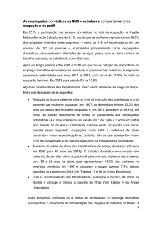 3
As empregadas domésticas na RMS – estrutura e comportamento da
ocupação e do perfil
Em 2013, a participação dos serviços domésticos no total da ocupação na Região
Metropolitana de Salvador era de 8,1%, sendo que as mulheres representavam 96,5%
dos ocupados inseridos neste segmento – cerca de 119 mil trabalhadoras em um
universo de 123 mil pessoas –, contratadas principalmente como empregadas
domésticas para realizarem atividades de serviços gerais, com ou sem carteira de
trabalho assinada, ou trabalhando como diaristas.
Após um longo período entre 2001 e 2010 em que houve redução da importância do
emprego doméstico remunerado na estrutura ocupacional das mulheres, o segmento
apresentou estabilidade nos anos 2011 a 2013, com cerca de 17,0% do total da
ocupação feminina. Em 2013 essa parcela foi de 16,9%.
Algumas características das trabalhadoras foram sendo alteradas ao longo do tempo.
Entre elas destacam-se as seguintes:
 Redução da lacuna existente entre o nível de instrução das domésticas e o do
conjunto das mulheres ocupadas (em 1997, as domésticas tinham 52,2% dos
anos de estudo das mulheres ocupadas e, em 2013, passaram a 69,4%), em
razão do intenso crescimento da média de escolaridade das empregadas
domésticas (4,2 anos completos de estudo em 1997 para 7,1 anos em 2013)
(Ver Tabela 16 do Anexo Estatístico). Embora ainda compondo uma menor
parcela nesse segmento, ocupações como babá e cuidadora de idoso
demandam maior especialização e, portanto, são as que apresentam maior
nível de escolaridade e de remuneração entre as trabalhadoras domésticas.
 Aumento da média de idade das trabalhadoras do serviço doméstico (29 anos
em 1997 para 40 anos em 2013). O trabalho doméstico remunerado vem
deixando de ser alternativa ocupacional para crianças, adolescentes e jovens,
com 10 a 24 anos de idade, que representavam 44,0% das mulheres no
emprego doméstico em 1997 e passaram a ocupar apenas 7,4% dessas
posições de trabalho em 2013 (Ver Tabelas 17 e 18 do Anexo Estatístico).
 Com o envelhecimento das trabalhadoras, aumentou o número de chefe de
família e cônjuge e diminui a parcela de filhas (Ver Tabela 4 do Anexo
.Estatístico)
Outra tendência verificada foi a forma de contratação. O emprego doméstico
acompanhou o movimento de formalização das relações de trabalho no Brasil. O
 