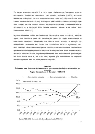 5
Em termos absolutos, entre 2012 e 2013, foram criadas ocupações apenas entre as
empregadas domésticas mensalistas com carteira assinada (10,6%), enquanto
decresceu a ocupação para as mensalistas sem carteira (3,5%) e de forma mais
intensa entre as diaristas (17,8%). Ao longo da série histórica, a forma de inserção que
mais cresceu foi a de diarista, todavia, nos últimos cinco anos, a tendência vem se
modificando e a ocupação com carteira assinada passou a se elevar mais
intensamente (Gráfico 2).
Algumas hipóteses podem ser levantadas para explicar essa ocorrência, além de
seguir uma tendência geral de formalização, como já citado anteriormente, o
crescimento econômico observado nos últimos anos, somado à elevação da
escolaridade, certamente, são fatores que contribuíram de modo significativo para
essa mudança. No momento em que as oportunidades de trabalho se multiplicam e
que essas trabalhadoras passam a responder aos requisitos de maior escolarização, a
tendência seria, de um lado, migrarem para setores mais estruturados e que ofereçam
um maior status social e, por outro lado, aquelas que permanecem no segmento
doméstico passam a ter um maior poder de barganha.
Gráfico 2
Índices do nível de ocupação das mulheres empregadas domésticas, por posição na
ocupação
Região Metropolitana de Salvador – 1997-2013
150,8
100,7
109,3
40,0
60,0
80,0
100,0
120,0
140,0
160,0
1997
1998
1999
2000
2001
2002
2003
2004
2005
2006
2007
2008
2009
2010
2011
2012
2013
Com carteira assinada Sem carteira assinada Diaristas
Em %
Base: média de 2009 = 100
Fonte: PED-RMS – Convênio SEI, Setre, Dieese, Seade, MTE/FAT.
 