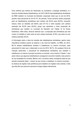 6
Uma vertente que merece ser observada, ao considerar o emprego doméstico, é o
local de moradia dessas trabalhadoras, em 2013, 88,5% das trabalhadoras domésticas
da RMS residiam no município de Salvador, proporção maior que no ano de 2012,
quando esse percentual foi de 87,7%. No período, houve aumento dessa proporção
para as trabalhadoras domésticas sem carteira (de 82,4% para 85,0%), enquanto
reduziu entre as diaristas (de 88,8% para 87,1%) e entre aquelas com carteira
assinada (de 93,4% para 92,9%), grupo que apresenta a maior proporção de
domésticas que residem no município de Salvador (ver Tabela 10 do Anexo
Estatístico). Além disso, deve-se observar que a proporção das domésticas que não
moram no trabalho é maior entre as sem carteira assinada, 97,8%, que entre as com
carteira assinada, 94,3%.
A informação sobre a área de moradia das trabalhadoras domésticas, ganha maior
importância analítica quanto se observa o seu local de trabalho, na RMS, em 2013,
96,1% dessas trabalhadoras residiam e trabalhavam no mesmo município, esse
percentual foi maior que o observado no ano de 2012: 95,7%. Em qualquer forma de
inserção observada, o percentual de trabalhadoras domésticas que residiam e
trabalhavam no mesmo município aumentou no período, como mostra a Tabela 1. Isso
pode indicar que algumas trabalhadoras conseguiram encontrar trabalho mais próximo
de sua localidade de moradia. Mesmo com o aumento neste contingente sabe-se que
parcela importante delas – mesmo as que moram e trabalham no mesmo município –
se desloca de regiões mais periféricas para trabalhar em regiões mais centrais, é fato
que elas têm que percorrer penosos e longos trajetos diariamente.
 
