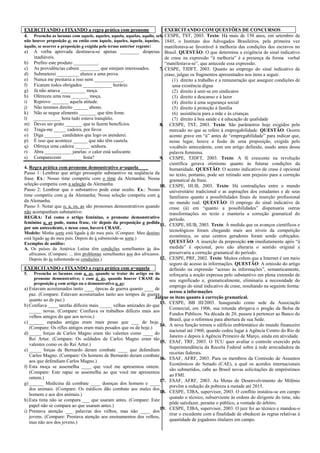 EXERCITANDO e FIXANDO a regra prática com pronome
4. Preencha as lacunas com aquele, aqueles, aquela, aquelas, aquilo, se
não houver preposição a; ou então com àquele, àqueles, àquela, àquelas,
àquilo, se ocorrer a preposição a exigida pelo termo anterior regente:
a) A verba aprovada destinava-se apenas ________ despesas
inadiáveis.
b) Prefiro este produto __________.
c) As providências cabem ________ que estejam interessados.
d) Submeterei _________ alunos a uma prova.
e) Nunca me prestaria a isso nem ____________.
f) Ficaram todos obrigados ____________ horário.
g) Já não amava __________ moça.
h) Ofereceu uma rosa _______ moça.
i) Reprovo _______ aquela atitude.
j) Não teremos direito ______ abono.
k) Não se negue alimento _______ que têm fome.
l) ___________ hora tudo estava tranqüilo.
m) Deves ser grato _______ que te fazem benefícios.
n) Traga-me _____ cadeira, por favor.
o) Diga _______ candidatos que logo os atenderei.
p) É isso que acontece ______ que não têm cautela.
q) Ofereça uma cadeira ______ senhora.
r) Abra ___________ janelas: o calor está sufocante.
s) Compareceste ________ festa?
4. Regra prática com pronome demonstrativo a=aquela____
Passo 1: Lembrar que artigo pressupõe substantivo na seqüência da
frase. Ex.: Nosso time competiu com o time da Alemanha; Nossa
seleção competiu com a seleção da Alemanha.
Passo 2: Lembrar que o substantivo pode estar oculto. Ex.: Nosso
time competiu com o da Alemanha; Nossa seleção competiu com a
da Alemanha.
Passo 3: Notar que o, a, os, as são pronomes demonstrativos quando
não acompanham substantivo.
REGRA: Tal como o artigo feminino, o pronome demonstrativo
feminino a, as pode, numa frase, vir depois da preposição a pedida
por um antecedente, e nesse caso, haverá CRASE.
Modelo: Minha sorte está ligada à do meu país. (Compare: Meu destino
está ligado ao do meu país. Depois do à subentende-se sorte.)
Exemplos de análise:
A. Os países da América Latina têm condições semelhantes às dos
africanos. (Compare: ... têm problemas semelhantes aos dos africanos.
Depois do às subentende-se condições.)
EXERCITANDO e FIXANDO a regra prática com a=aquela
5. Preencha as lacunas com a, as, quando se tratar do artigo ou do
pronome demonstrativo; e com à, às, quando houver CRASE da
preposição a com artigo ou o demonstrativo a, as:
a) Estavam acostumados tanto ____ épocas de guerra quanto ____ de
paz. (Compare: Estavam acostumados tanto aos tempos de guerra
quanto ao de paz.)
b) Confiava ____ tarefas difíceis mais _____ velhas amizades do que
_____ novas. (Compare: Confiava os trabalhos difíceis mais aos
velhos amigos do que aos novos.)
c) ______ espadas antigas eram mais pesas que ___ de hoje.
(Compare: Os rifles antigos eram mais pesados que os de hoje.)
d) _____ forças de Carlos Magno eram tão valentes como ____ do
Rei Artur. (Compare: Os soldados de Carlos Magno eram tão
valentes como os do Rei Artur.)
e) _____ forças de Bernardo deram combate ____ que defendiam
Carlos Magno. (Compare: Os homens de Bernardo deram combate
aos que defendiam Carlos Magno.)
f) Esta moça se assemelha ____ que você me apresentou ontem.
(Compare: Este rapaz se assemelha ao que você me apresentou
ontem.)
g) ______ Medicina dá combate ____ doenças dos homens e ____
dos animais. (Compare: Os médicos dão combate aos males dos
homens e aos dos animais.)
h) Esta tinta não se compara ___ que usaram antes. (Compare: Este
papel não se compara ao que usaram antes.)
i) Prestava atenção ___ palavras dos velhos, mas não ____ dos
jovens. (Compare: Prestava atenção aos ensinamentos dos velhos,
mas não aos dos jovens.)
EXERCITANDO COM QUESTÕES DE CONCURSOS
6. CESPE, TST, 2003. Texto: Há mais de 150 anos, em setembro de
1845, o Instituto dos Advogados Brasileiros, pela primeira vez
manifestava-se favorável à melhoria das condições dos escravos no
Brasil. QUESTÃO: O que determina a exigência de sinal indicativo
de crase na expressão “à melhoria” é a presença da forma verbal
“manifestava-se”, que antecede essa expressão.
7. CESPE, TJDFT, 2003. Quanto ao emprego do sinal indicativo de
crase, julgue os fragmentos apresentados nos itens a seguir.
(1) direito a trabalho e a remuneração que assegure condições de
uma existência digna
(2) direito à unir-se em sindicatos
(3) direito a descanso e à lazer
(4) direito à uma segurança social
(5) direito à proteção à família
(6) assistência para a mãe e às crianças
(7) direito à boa saúde e à educação de qualidade
8. CESPE, TST, 2003. Texto: São parâmetros hoje exigidos pelo
mercado no que se refere à empregabilidade. QUESTÃO: Ocorre
acento grave em “à” antes de “empregabilidade” para indicar que,
nesse lugar, houve a fusão de uma preposição, exigida pelo
vocábulo antecedente, com um artigo definido, usado antes dessa
palavra feminina.
9. CESPE, TJDFT, 2003. Texto: A fé crescente na revolução
científica gerava otimismo quanto às futuras condições da
humanidade. QUESTÃO: O acento indicativo de crase é opcional
no texto; portanto, pode ser retirado sem prejuízo para a correção
gramatical da frase.
10. CESPE, HUB, 2003. Texto: Há contradições entre o mundo
universitário tradicional e as aspirações dos estudantes e de seus
familiares quanto a possibilidades finais de inserção profissional
no mundo real. QUESTÃO: O emprego do sinal indicativo de
crase (à) em “quanto a possibilidades” dispensaria outras
transformações no texto e manteria a correção gramatical do
período.
11. CESPE, HUB, 2003. Texto: À medida que os avanços científicos e
tecnológicos foram chegando mais aos níveis da competição
econômica, os seus centros geradores foram sendo cobiçados.
QUESTÃO: A inserção da preposição em imediatamente após “à
medida” é opcional, pois não alteraria o sentido original e
preservaria a correção gramatical do período.
12. CESPE, PRF, 2002. Texto: Muitos crêem que a Internet é um meio
seguro de acesso às informações. QUESTÃO: A omissão do artigo
definido na expressão “acesso às informações”, semanticamente,
reforçaria a noção expressa pelo substantivo em plena extensão de
seu significado e, gramaticalmente, eliminaria a necessidade do
emprego do sinal indicativo de crase, resultando na seguinte forma:
acesso a informações.
Julgue os itens quanto à correção gramatical.
13. CESPE, BB III/2003. Inaugurado como sede da Associação
Comercial, em 1906, sua rotunda abrigava o pregão da Bolsa de
Fundos Públicos. Na década de 20, passou à pertencer ao Banco do
Brasil, que o reformou para abertura de sua Sede.
14. A nova função tornou o edifício emblemático do mundo financeiro
nacional até 1960, quando cedeu lugar à Agência Centro do Rio de
Janeiro e depois à Agência Primeiro de Março, ainda em atividade.
15. ESAF, TRF, 2003. O TCU quer avaliar o controle exercido pela
Superintendência da Receita Federal sobre à rede arrecadadora de
receitas federais.
16. ESAF, AFRF, 2003. Para os membros da Comissão de Assuntos
Econômicos do Senado (CAE), a qual os acordos internacionais
são submetidos, cabe ao Brasil novas solicitações de empréstimos
ao FMI.
17. ESAF, AFRF, 2003. As Metas de Desenvolvimento do Milênio
prevêm a redução da pobreza a metade até 2015.
18. CESPE, TJBA, supervisor, 2003. O conflito instalou-se em campo
quando o técnico, subserviente às ordens do dirigente do time, não
pôde satisfazer, perante o público, a vontade do árbitro.
19. CESPE, TJBA, supervisor, 2003. O juiz foi ao técnico e mandou-o
tirar o excedente com a finalidade de obedecer às regras relativas à
quantidade de jogadores titulares em campo.
 