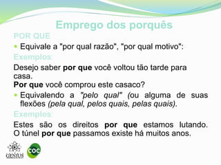 Emprego dos porquês
POR QUE
Equivale a "por qual razão", "por qual motivo":
Exemplos:
Desejo saber por que você voltou tão tarde para
casa.
Por que você comprou este casaco?
Equivalendo a "pelo qual" (ou alguma de suas
flexões (pela qual, pelos quais, pelas quais).
Exemplos:
Estes são os direitos por que estamos lutando.
O túnel por que passamos existe há muitos anos.