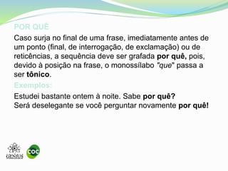POR QUÊ
Caso surja no final de uma frase, imediatamente antes de
um ponto (final, de interrogação, de exclamação) ou de
reticências, a sequência deve ser grafada por quê, pois,
devido à posição na frase, o monossílabo "que" passa a
ser tônico.
Exemplos:
Estudei bastante ontem à noite. Sabe por quê?
Será deselegante se você perguntar novamente por quê!