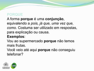 PORQUE
A forma porque é uma conjunção,
equivalendo a pois, já que, uma vez que,
como. Costuma ser utilizado em respostas,
para explicação ou causa.
Exemplos:
Vou ao supermercado porque não temos
mais frutas.
Você veio até aqui porque não conseguiu
telefonar?