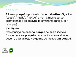 PORQUÊ
A forma porquê representa um substantivo. Significa
"causa", "razão", "motivo" e normalmente surge
acompanhada de palavra determinante (artigo, por
exemplo).
Exemplos:
Não consigo entender o porquê de sua ausência.
Existem muitos porquês para justificar esta atitude.
Você não vai à festa? Diga-me ao menos um porquê.
