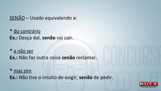 SENÃO – Usado equivalendo a:
 
* do contrário 
Ex.: Desça daí, senão vai cair.
* a não ser 
Ex.: Não faz outra coisa senão reclamar. 
 
* mas sim 
Ex.: Não tive o intuito de exigir, senão de pedir.
 
