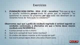 Exercícios 
1. (FUNDAÇÃO DOM CINTRA - 2014 - IF-SE – Jornalista) “Pois que se aja e 
se  assuma  resiliência, porque ainda  há  gente  que  se  importa”;  “eu 
questionei os autores da proposta: por que razão não deveriam ser as 
restantes horas de ‘Educação na cidadania?’”
Observamos aqui que a grafia do vocábulo negritado é variável segundo as
condições contextuais; a alternativa em que a forma desse mesmo
vocábulo está INCORRETA é:
A. A justiça porque se luta é utópica.
B. Qual será o porquê de haver tantas injustiças?
C. Os cristãos não devem respeitar as leis injustas por quê?
D. Isso ocorre porque alguns dizem uma coisa e fazem outra.
 