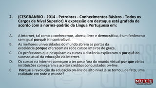 2. (CESGRANRIO - 2014 - Petrobras - Conhecimentos Básicos - Todos os
Cargos de Nível Superior) A expressão em destaque está grafada de
acordo com a norma-padrão da Língua Portuguesa em:
A. A internet, tal como a conhecemos, aberta, livre e democrática, é um fenômeno
sem igual porquê é incontrolável.
B. As melhores universidades do mundo abrem as portas da
excelência porque oferecem na rede cursos inteiros de graça.
C. Os professores que pesquisam os cursos a distância explicaram o por quê do
sucesso atual da educação via internet.
D. Os cursos na internet começam a ter peso fora do mundo virtual por que várias
instituições começaram a aceitar créditos conquistados on-line.
E. Porque a revolução da educação on-line de alto nível já se tornou, de fato, uma
realidade em todo o mundo?
 