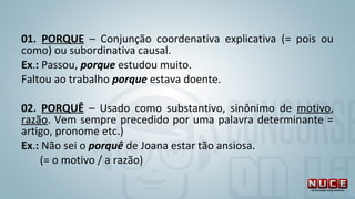 01. PORQUE – Conjunção coordenativa explicativa (= pois ou
como) ou subordinativa causal.
Ex.: Passou, porque estudou muito.
Faltou ao trabalho porque estava doente.
02. PORQUÊ – Usado como substantivo, sinônimo de motivo,
razão. Vem sempre precedido por uma palavra determinante =
artigo, pronome etc.)
Ex.: Não sei o porquê de Joana estar tão ansiosa.
(= o motivo / a razão)
 