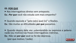 03. POR QUE
 Nas interrogativas diretas vem anteposto.
Ex.: Por que você não estuda com mais empenho?
 Quando equivale a “pelo (a)(s) qual (is)” e flexões.
Ex.: São muitas as dificuldades por que passamos.
 Quando depois dele vier subentendida ou expressa a palavra
razão (ou motivo) nas frases interrogativas indiretas.
Ex.: Não sei por que você se foi tão depressa.
(por que motivo / razão)
 