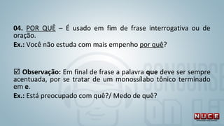 04. POR QUÊ – É usado em fim de frase interrogativa ou de
oração.
Ex.: Você não estuda com mais empenho por quê?
 Observação: Em final de frase a palavra que deve ser sempre
acentuada, por se tratar de um monossílabo tônico terminado
em e.
Ex.: Está preocupado com quê?/ Medo de quê?
 