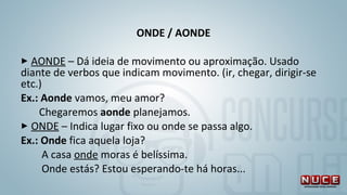 ONDE / AONDE
 
 AONDE – Dá ideia de movimento ou aproximação. Usado 
diante de verbos que indicam movimento. (ir, chegar, dirigir-se 
etc.)
Ex.: Aonde vamos, meu amor? 
       Chegaremos aonde planejamos. 
 ONDE – Indica lugar fixo ou onde se passa algo. 
Ex.: Onde fica aquela loja? 
        A casa onde moras é belíssima.
        Onde estás? Estou esperando-te há horas...
 