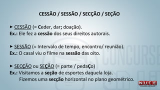 CESSÃO / SESSÃO / SECÇÃO / SEÇÃO 
 
 CESSÃO (= Ceder, dar; doação). 
Ex.: Ele fez a cessão dos seus direitos autorais.
 
 SESSÃO (= Intervalo de tempo, encontro/ reunião).
Ex.: O casal viu o filme na sessão das oito.
 
 SECÇÃO ou SEÇÃO (= parte / pedaÇo) 
Ex.: Visitamos a seção de esportes daquela loja. 
        Fizemos uma secção horizontal no plano geométrico.
 
