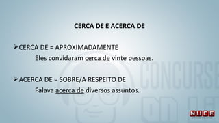 CERCA DE E ACERCA DE
CERCA DE = APROXIMADAMENTE
Eles convidaram cerca de vinte pessoas.
ACERCA DE = SOBRE/A RESPEITO DE
Falava acerca de diversos assuntos. 
 