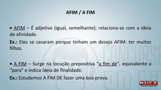 AFIM / A FIM
 
• AFIM – É adjetivo (igual, semelhante); relaciona-se com a ideia 
de afinidade. 
Ex.: Eles se casaram porque tinham um desejo AFIM: ter muitos 
filhos.
 
• A FIM – Surge na locução prepositiva “a fim de”, equivalente a 
“para” e indica ideia de finalidade. 
Ex.: Estudemos A FIM DE fazer uma boa prova.
 