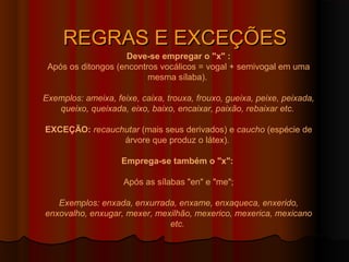 REGRAS E EXCEÇÕES
                    Deve-se empregar o "x" :
 Após os ditongos (encontros vocálicos = vogal + semivogal em uma
                          mesma sílaba).

Exemplos: ameixa, feixe, caixa, trouxa, frouxo, gueixa, peixe, peixada,
   queixo, queixada, eixo, baixo, encaixar, paixão, rebaixar etc.

EXCEÇÃO: recauchutar (mais seus derivados) e caucho (espécie de
                árvore que produz o látex).

                    Emprega-se também o "x":

                     Após as sílabas "en" e "me";

   Exemplos: enxada, enxurrada, enxame, enxaqueca, enxerido,
enxovalho, enxugar, mexer, mexilhão, mexerico, mexerica, mexicano
                              etc.
 