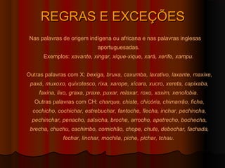 REGRAS E EXCEÇÕES
 Nas palavras de origem indígena ou africana e nas palavras inglesas
                            aportuguesadas.
      Exemplos: xavante, xingar, xique-xique, xará, xerife, xampu.


Outras palavras com X: bexiga, bruxa, caxumba, laxativo, laxante, maxixe,
 paxá, muxoxo, quixotesco, rixa, xarope, xícara, xucro, xereta, capixaba,
    faxina, lixo, graxa, praxe, puxar, relaxar, roxo, xaxim, xenofobia.
   Outras palavras com CH: charque, chiste, chicória, chimarrão, ficha,
  cochicho, cochichar, estrebuchar, fantoche, flecha, inchar, pechincha,
  pechinchar, penacho, salsicha, broche, arrocho, apetrecho, bochecha,
 brecha, chuchu, cachimbo, comichão, chope, chute, debochar, fachada,
              fechar, linchar, mochila, piche, pichar, tchau.
 