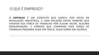 O QUE É EMPREGO?
O EMPREGO É UM CONCEITO QUE SURGIU POR VOLTA DA
REVOLUÇÃO INDUSTRIAL, É UMA RELAÇÃO ENTRE HOMENS QUE
VENDEM SUA FORÇA DE TRABALHO POR ALGUM VALOR, ALGUMA
REMUNERAÇÃO, E HOMENS QUE COMPRAM ESSA FORÇA DE
TRABALHO PAGANDO ALGO EM TROCA, ALGO COMO UM SALÁRIO.
 