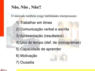 10
Não, Não , Não!!
O mercado também exige habilidades interpessoais:
1) Trabalhar em times
2) Comunicação verbal e escrita
3) Apresentação (resultados)
4) Uso do tempo (def. de cronogramas)
5) Capacidade de aprender
6) Motivação
7) Ousadia
 