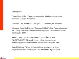 15
Bibliografia:
Gama Neto, hélio, “Nome da companhia não basta para Atrair
executivo”,Gazeta Mercantil
Emanuel T. de melo filho, Ubirajara,”O executivo pós moderno”
Marques, Jorge Rodrigues , “Empregabilidade”, São Paulo, disponível
em : <http://isacris.sites.uol.com.br/Empregabilidade1.html> Acesso
em:06 julho 2003.
Pedro, “TAXA DE DESEMPREGO MANTÉM-SE EM
CRESCIMENTO”Disponível em : < http://www.dieese-
pedrmr.org.br/dados032003.htm >Acesso em: 06 julho 2003.
Jornal Nacional,” Especialistas indicam aos jovens as áreas
profissionais mais valorizadas”,Rio de Janeiro, 3 julho 2003.
 