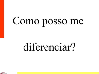 6
Como posso me
diferenciar?
 
