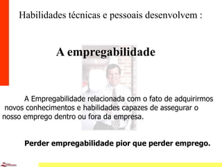 11
Habilidades técnicas e pessoais desenvolvem :
A empregabilidade
A Empregabilidade relacionada com o fato de adquirirmos
novos conhecimentos e habilidades capazes de assegurar o
nosso emprego dentro ou fora da empresa.
Perder empregabilidade pior que perder emprego.
 