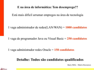 4
E na área de informática: Tem desemprego??
Está mais difícil arrumar empregos na área de tecnologia
1 vaga administrador de redes(LAN/WAN) = 1000 candidatos
1 vaga de programador Java ou Visual Basic = 250 candidatos
1 vaga administrador redes Oracle = 150 candidatos
Detalhe: Todos são candidatos qualificados
Barry Mills – Matrix Recources
 