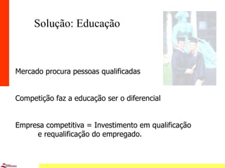 7
Solução: Educação
Mercado procura pessoas qualificadas
Competição faz a educação ser o diferencial
Empresa competitiva = Investimento em qualificação
e requalificação do empregado.
 