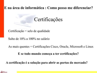 8
E na área de informática : Como posso me diferenciar?
Certificações
Certificação = selo de qualidade
Salto de 10% a 100% no salário
As mais quentes = Certificações Cisco, Oracle, Microsoft e Linux
E se todo mundo começa a ter certificações?
A certificação é a solução para abrir as portas do mercado?
 