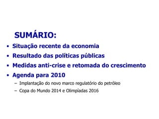 SUMÁRIO: Situação recente da economia Resultado das políticas públicas Medidas anti-crise e retomada do crescimento Agenda para 2010 Implantação do novo marco regulatório do petróleo Copa do Mundo 2014 e Olimpiadas 2016 