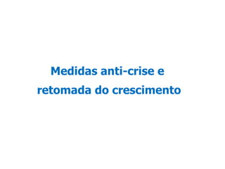 A crise internacional começou a atingir o Brasil a partir do 3º trimestre de 2008. Primeiramente, com a redução de linhas de crédito que afetaram o setor produtivo e o consumo das famílias e, em seguida, com a queda da demanda e dos preços de nossas exportações,  o que resultou em redução da atividade econômica. Diante desse novo ambiente, o governo adotou medidas para reverter os efeitos da crise sobre: a disponibilidade de crédito dos bancos, o capital de giro das empresas e agricultores, a capacidade de consumo das famílias e o investimento na construção civil.  