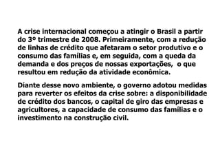 Política monetária expansionista Redução das alíquotas de depósito compulsório Redução da taxa básica de juros Utilização das reservas internacionais (comércio exterior)‏ Política fiscal de estímulo econômico 