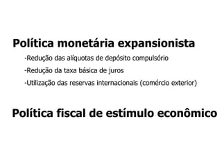 Medidas de política fiscal Deduções tributarias Expansão da despesa orçamentária: seguro-desemprego, subsídios  sobre a taxa de empréstimo para a  indústria e o agronegócio  Capitalização do BNDES em R$ 100 bilhões para expansão do crédito  Programa “Minha Casa, Minha Vida”: R$ 28 bi em subsídios e R$ 60 bi em investimentos  Medidas já em curso que contribuíram para minimizar o impacto da crise: “bolsa família” e investimentos do PAC - Redução da meta fiscal 