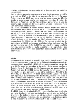 direitos trabalhistas, demonstrado pelos últimos boletins emitidos
pelo DIEESE.
Mês a mês, a pesquisa mostrou uma taxa de desemprego em 17%
em abril de 2016 e de 18,6% no mesmo mês de 2017. Salvador
fechou março de 2017 com uma taxa de desemprego de 16,3%,
tendo o desemprego oculto um destaque especial. O setor de
Comércio e Reparação de Serviço contribuiu para manter a taxa de
desemprego elevada em Salvador, pois é um dos setores que mais
vem demitindo trabalhadores.
Os dados referentes à renda mensal média mostraram relativa
estabilidade no primeiro trimestre de 2017. Salvador apresentou as
menores quantias, fechando março com uma renda mensal média de
R$ 1.479,00 para os ocupados e R$ 1.020,00 para os autônomos. O
DIEESE calcula o salário mínimo necessário para a reprodução da
força de trabalho do trabalhador e de sua família. O Salário mínimo
oficial definido em 1 de janeiro de 2017 foi reajustado em 6,47%,
passando de R$ 880,00 para R$ 937,00. Em nota de seu boletim de
conjuntura, o DIEESE projeta que o salário mínimo estimado no mês
de abril deveria ser de R$ 3.069,92, ou seja, três vezes o salário
mínimo, demonstrando o quão precário é a reprodução dos
trabalhadores brasileiros que dependem deste salário mínimo para
sobreviver.
CAGED
Como era de se esperar, a geração de trabalho formal na economia
brasileira apresentou retração. No período selecionado para análise,
comparando os anos 2015 e 2016 além dos primeiros cinco meses do
ano 2017, pode-se perceber o tamanho desta queda conforme
Tabelas 4.1 e 4.1.1. O ano de 2015 apresentou um saldo, conforme
Tabela 4.1, com 1.625.551 postos de trabalho formal encerrados. O
resultado é o pior para um ano da série histórica do Ministério do
Trabalho, que tem início em 2002, considerando ajustes. Na série
sem ajustes, é o pior desempenho desde 1992, quando teve início a
contabilização dos empregos formais pelo Caged. Com isso, trata-se
do pior resultado em 24 anos. O fechamento de vagas aconteceu em
meio à forte queda do nível de atividade econômica, com a economia
em recessão e disparada da inflação – que ficou em 10,67% em
2015, o maior patamar em 13 anos. Destaques para o mês de
dezembro com o saldo negativo registrado com 596.208 vagas e o
mês de março com saldo positivo 19.282 vagas.
Em 2016 foram eliminadas 1.321.994 vagas, significando a tendência
de mais demissões do que contratações no mercado de trabalho
brasileiro. De todos os meses da série, nenhum apresentou saldo
positivo, refletindo a forte recessão que atingiu o país. Destaque para
o mês de dezembro com um saldo negativo de 462.366 vagas.
 