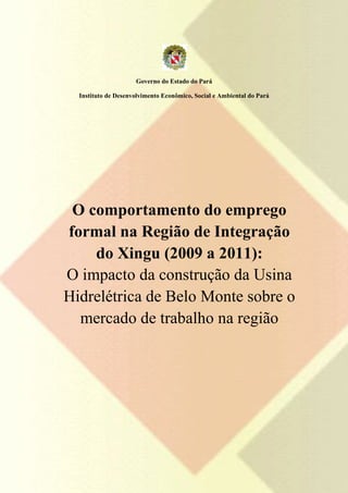 Governo do Estado do Pará

  Instituto de Desenvolvimento Econômico, Social e Ambiental do Pará




 O comportamento do emprego
formal na Região de Integração
    do Xingu (2009 a 2011):
O impacto da construção da Usina
Hidrelétrica de Belo Monte sobre o
  mercado de trabalho na região
 