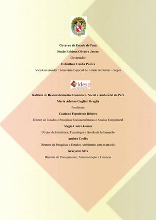 Governo do Estado do Pará
                   Simão Robison Oliveira Jatene
                             Governador

                      Helenilson Cunha Pontes
  Vice-Governador / Secretário Especial de Estado de Gestão – Seges




Instituto de Desenvolvimento Econômico, Social e Ambiental do Pará
                   Maria Adelina Guglioti Braglia
                              Presidente

                    Cassiano Figueiredo Ribeiro
 Diretor de Estudos e Pesquisas Socioeconômicas e Análise Conjuntural

                        Sérgio Castro Gomes
       Diretor de Estatística, Tecnologia e Gestão da Informação

                           Andréa Coelho
      Diretora de Pesquisas e Estudos Ambientais (em exercício)

                           Gracyette Silva
         Diretora de Planejamento, Administração e Finanças
 