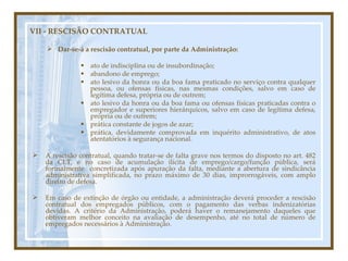 A rescisão contratual, quando tratar-se de falta grave nos termos do disposto no art. 482 da CLT, e no caso de acumulação ilícita de emprego/cargo/função pública, será formalmente  concretizada após apuração da falta, mediante a abertura de sindicância administrativa simplificada, no prazo máximo de 30 dias, improrrogáveis, com amplo direito de defesa. Em caso de extinção de órgão ou entidade, a administração deverá proceder a rescisão contratual dos empregados públicos, com o pagamento das verbas indenizatórias devidas. A critério da Administração, poderá haver o remanejamento daqueles que obtiveram melhor conceito na avaliação de desempenho, até no total de número de empregados necessários à Administração. VII - RESCISÃO CONTRATUAL Dar-se-á a rescisão contratual, por parte da Administração: ato de indisciplina ou de insubordinação; abandono de emprego; ato lesivo da honra ou da boa fama praticado no serviço contra qualquer pessoa, ou ofensas físicas, nas mesmas condições, salvo em caso de legítima defesa, própria ou de outrem; ato lesivo da honra ou da boa fama ou ofensas físicas praticadas contra o empregador e superiores hierárquicos, salvo em caso de legítima defesa, própria ou de outrem; prática constante de jogos de azar; prática, devidamente comprovada em inquérito administrativo, de atos atentatórios à segurança nacional. 