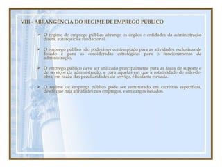 VIII - ABRANGÊNCIA DO REGIME DE EMPREGO PÚBLICO O regime de emprego público abrange os órgãos e entidades da administração direta, autárquica e fundacional. O emprego público não poderá ser contemplado para as atividades exclusivas de Estado e para as consideradas estratégicas para o funcionamento da administração. O emprego público deve ser utilizado principalmente para as áreas de suporte e de serviços da administração, e para aquelas em que a rotatividade de mão-de-obra, em razão das peculiaridades do serviço, é bastante elevada. O regime de emprego público pode ser estruturado em carreiras específicas, desde que haja afinidades nos empregos, e em cargos isolados. 