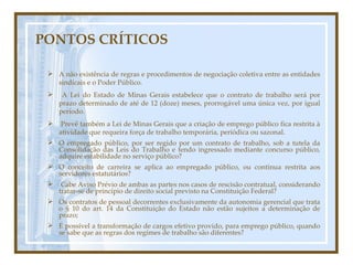 PONTOS CRÍTICOS A não existência de regras e procedimentos de negociação coletiva entre as entidades sindicais e o Poder Público. A Lei do Estado de Minas Gerais estabelece que o contrato de trabalho será por prazo determinado de até de 12 (doze) meses, prorrogável uma única vez, por igual período. Prevê também a Lei de Minas Gerais que a criação de emprego público fica restrita à atividade que requeira força de trabalho temporária, periódica ou sazonal. O empregado público, por ser regido por um contrato de trabalho, sob a tutela da Consolidação das Leis do Trabalho e tendo ingressado mediante concurso público, adquire estabilidade no serviço público? O conceito de carreira se aplica ao empregado público, ou continua restrita aos servidores estatutários? Cabe Aviso Prévio de ambas as partes nos casos de rescisão contratual, considerando tratar-se de princípio de direito social previsto na Constituição Federal? Os contratos de pessoal decorrentes exclusivamente da autonomia gerencial que trata o § 10 do art. 14 da Constituição do Estado não estão sujeitos a determinação de prazo; É possível a transformação de cargos efetivo provido, para emprego público, quando se sabe que as regras dos regimes de trabalho são diferentes? 