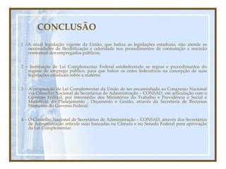 CONCLUSÃO 1 –A atual legislação vigente da União, que baliza as legislações estaduais, não atende as necessidades de flexibilização e celeridade nos procedimentos de contratação e rescisão contratual dos empregados públicos; 2 – Instituição de Lei Complementar Federal estabelecendo as regras e procedimentos do regime de emprego público, para que balize os entes federativos na concepção de suas legislações estaduais sobre a matéria; 3 – A proposição de Lei Complementar da União de ser encaminhada ao Congresso Nacional via Conselho Nacional de Secretários de Administração – CONSAD, em articulação com o Governo Federal, por intermédio dos Ministérios do Trabalho e Previdência e Social e Ministério do Planejamento , Orçamento e Gestão, através da Secretária de Recursos Humanos do Governo Federal; 4 – O Conselho Nacional de Secretários de Administração – CONSAD, através dos Secretários de Administração articule suas bancadas na Câmara e no Senado Federal para aprovação da Lei Complementar. 