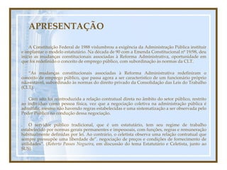 APRESENTAÇÃO A Constituição Federal de 1988 vislumbrou a exigência da Administração Pública instituir e implantar o modelo estatutário. Na década de 90 com a Emenda Constitucional nº 19/98, deu inicio as mudanças constitucionais associadas à Reforma Administrativa, oportunidade em que foi redefinido o conceito de emprego público, com subordinação às normas da CLT. “ As mudanças constitucionais associadas à Reforma Administrativa redefiniram o conceito de emprego público, que passa agora a ser característico de um funcionário próprio não-estável, subordinado às normas do direito privado da Consolidação das Leis do Trabalho (CLT). Com isto foi reintroduzida a relação contratual direta no âmbito do setor público, restrito ao indivíduo como pessoa física, vez que a negociação coletiva na administração pública é admitida, mesmo não havendo regras estabelecidas e uma sistematização a ser observada pelo Poder Público na condução dessa negociação. . O servidor público tradicional, que é um estatutário, tem seu regime de trabalho estabelecido por normas gerais permanentes e impessoais, com funções, regras e remuneração habitualmente definidas por lei. Ao contrário, o celetista observa uma relação contratual que sempre pressupõe uma liberdade de”. negociação de preços e condições de fornecimento de utilidades”. ( Roberto Passos Nogueira , em discussão do tema Estatutário e Celetista, junto ao SUS). 