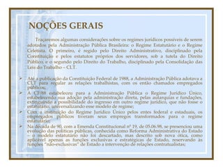 NOÇÕES GERAIS Traçaremos algumas considerações sobre os regimes jurídicos possíveis de serem adotados pela Administração Pública Brasileira: o Regime Estatutário e o Regime Celetista. O primeiro, é regido pelo Direito Administrativo, disciplinado pela Constituição e pelos estatutos próprios dos servidores, sob a tutela do Direito Público, e o segundo pelo Direito do Trabalho, disciplinado pela Consolidação das Leis do Trabalho – CLT. Até a publicação da Constituição Federal de 1988, a Administração Pública adotava a CLT para regular as relações trabalhistas, com os então chamados empregados públicos; A CF/88 estabeleceu para a Administração Pública o Regime Jurídico Único, estabelecendo sua adoção pela administração direta, pelas autarquias e fundações, extinguindo a possibilidade do ingresso em outro regime jurídico, que não fosse o estatutário, universalizando esse modelo de regime; Com a instituição do Regime Jurídico Único pelos entes federal e estaduais, os empregados públicos tiveram seus empregos transformados para o regime estatutário; Na década de 90, com a Emenda Constitucional nº 19, de 05.06.98, se presenciou uma evolução das políticas públicas, conhecida como Reforma Administrativa do Estado – o modelo estatutário não foi descartado, mas descrito sob nova ótica, como aplicável apenas as funções exclusivas e estratégicas de Estado, reservando às funções “não-exclusivas” de Estado a intervenção de relações contratualistas; 