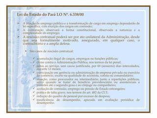Lei do Estado do Pará LO Nº. 6.338/00 A criação de emprego público e a transformação de cargo em emprego dependerão de lei específica, com exceção dos cargos em comissão; A contratação observará a forma constitucional, observada a natureza e a complexidade do emprego; A rescisão contratual poderá ser por ato unilateral da Administração, desde que seja formalmente motivado, assegurado, em qualquer caso, o contraditório e a ampla defesa.  São casos de rescisão contratual: acumulação ilegal de cargos, empregos ou funções públicas; crime contra a Administração Pública, nos termos da lei penal; faltas ao serviço, sem causa justificada, por 60 (sessenta) dias intercalados, durante 12 meses;  participação em gerência ou administração de empresa privada ou exercício do comércio, exceto na qualidade de acionista, cotista ou comandatário;  atuação, como procurador ou intermediário, junto a repartições públicas, salvo quando se tratar de benefício previdenciário ou assistenciais a parentes até o segundo grau e ao cônjuge ou companheiro;  aceitação de comissão, emprego ou pensão de Estado estrangeiro;  prática de falta grave, nos termos do art. 482 da CLT; redução do quadro de pessoal por excesso de despesa;  insuficiência de desempenho, apurada em avaliação periódica de desempenho. 