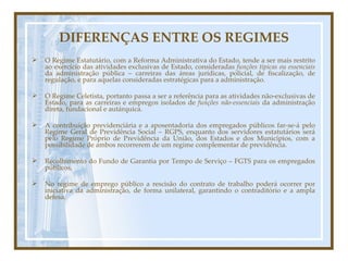 DIFERENÇAS ENTRE OS REGIMES O Regime Estatutário, com a Reforma Administrativa do Estado, tende a ser mais restrito ao exercício das atividades exclusivas de Estado, consideradas  funções típicas ou essenciais  da administração pública – carreiras das áreas jurídicas, policial, de fiscalização, de regulação, e para aquelas consideradas estratégicas para a administração. O Regime Celetista, portanto passa a ser a referência para as atividades não-exclusivas de Estado, para as carreiras e empregos isolados de  funções não-essenciais  da administração direta, fundacional e autárquica. A contribuição previdenciária e a aposentadoria dos empregados públicos far-se-á pelo Regime Geral de Previdência Social – RGPS, enquanto dos servidores estatutários será pelo Regime Próprio de Previdência da União, dos Estados e dos Municípios, com a possibilidade de ambos recorrerem de um regime complementar de previdência. Recolhimento do Fundo de Garantia por Tempo de Serviço – FGTS para os empregados públicos, No regime de emprego público a rescisão do contrato de trabalho poderá ocorrer por iniciativa da administração, de forma unilateral, garantindo o contraditório e a ampla defesa. 