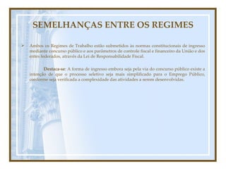 SEMELHANÇAS ENTRE OS REGIMES Ambos os Regimes de Trabalho estão submetidos às normas constitucionais de ingresso mediante concurso público e aos parâmetros de controle fiscal e financeiro da União e dos entes federados, através da Lei de Responsabilidade Fiscal.  Destaca-se : A forma de ingresso embora seja pela via do concurso público existe a intenção de que o processo seletivo seja mais simplificado para o Emprego Público, conforme seja verificada a complexidade das atividades a serem desenvolvidas.  