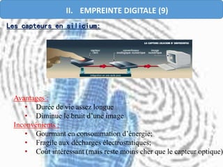 Avantages :
• Durée de vie assez longue
• Diminue le bruit d’une image
Inconvénients :
• Gourmant en consommation d’énergie;
• Fragile aux décharges électrostatiques;
• Coût intéressant (mais reste moins cher que le capteur optique).
Les capteurs en silicium:
II. EMPREINTE DIGITALE (9)
 