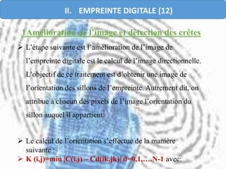  L’étape suivante est l’amélioration de l’image de
l’empreinte digitale est le calcul de l’image directionnelle.
L’objectif de ce traitement est d’obtenir une image de
l’orientation des sillons de l’empreinte. Autrement dit, on
attribue à chacun des pixels de l’image l’orientation du
sillon auquel il appartient.
 Le calcul de l’orientation s’effectue de la manière
suivante :
 K (i,j)=min |C(i,j) – Cd(ik,jk)| d=0,1,….N-1 avec:
1Amélioration de l’image et détection des crêtes
II. EMPREINTE DIGITALE (12)
 