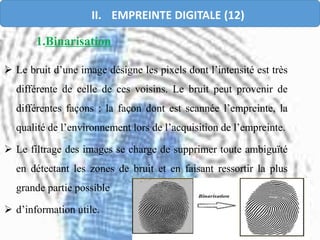 1.Binarisation
 Le bruit d’une image désigne les pixels dont l’intensité est très
différente de celle de ces voisins. Le bruit peut provenir de
différentes façons : la façon dont est scannée l’empreinte, la
qualité de l’environnement lors de l’acquisition de l’empreinte.
 Le filtrage des images se charge de supprimer toute ambiguïté
en détectant les zones de bruit et en faisant ressortir la plus
grande partie possible
 d’information utile.
II. EMPREINTE DIGITALE (12)
 