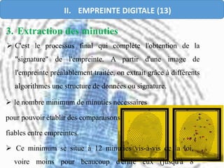 3. Extraction des minuties
 C'est le processus final qui complète l'obtention de la
"signature" de l'empreinte. A partir d'une image de
l'empreinte préalablement traitée, on extrait grâce à différents
algorithmes une structure de données ou signature.
 le nombre minimum de minuties nécessaires
pour pouvoir établir des comparaisons
fiables entre empreintes.
 Ce minimum se situe à 12 minuties vis-à-vis de la loi,
voire moins pour beaucoup d'entre eux (jusqu'à 8
II. EMPREINTE DIGITALE (13)
 